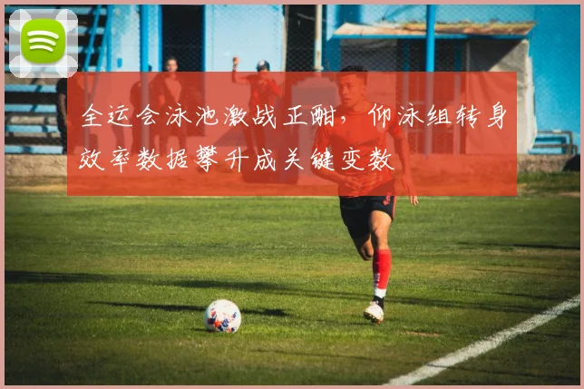 全运会泳池激战正酣，仰泳组转身效率数据攀升成关键变数