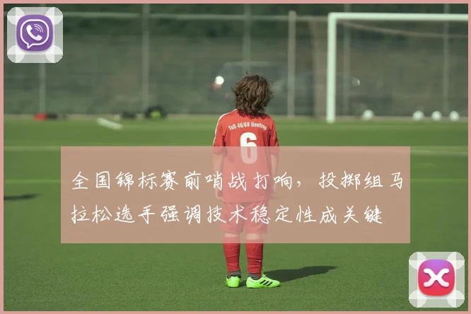 全国锦标赛前哨战打响，投掷组马拉松选手强调技术稳定性成关键