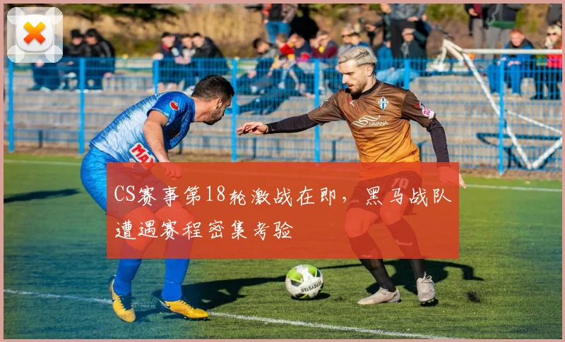 CS赛事第18轮激战在即，黑马战队遭遇赛程密集考验