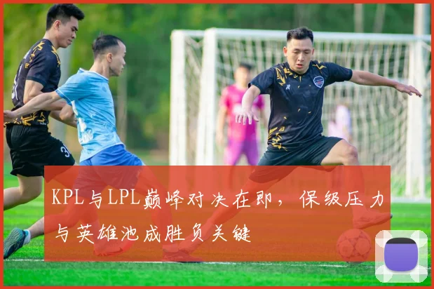 KPL与LPL巅峰对决在即，保级压力与英雄池成胜负关键