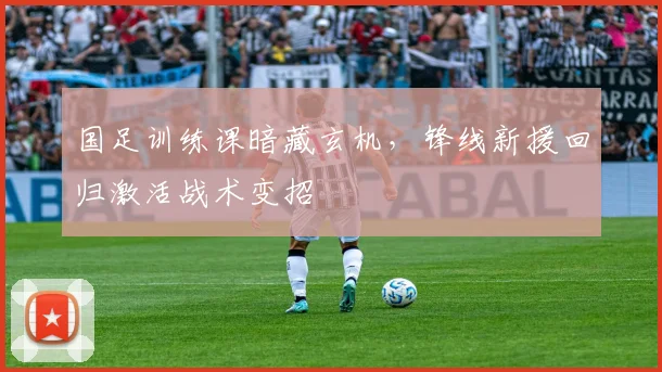 国足训练课暗藏玄机，锋线新援回归激活战术变招