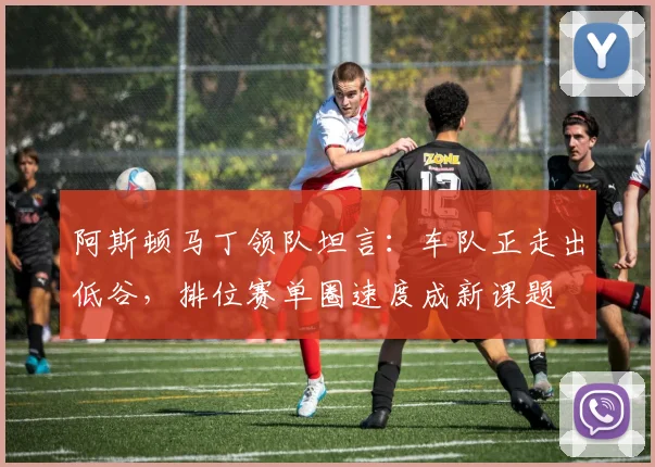 阿斯顿马丁领队坦言：车队正走出低谷，排位赛单圈速度成新课题