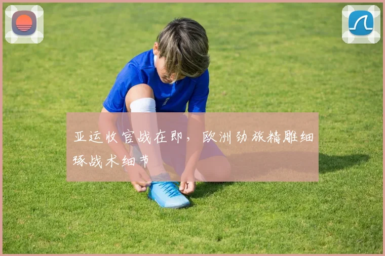 亚运收官战在即，欧洲劲旅精雕细琢战术细节