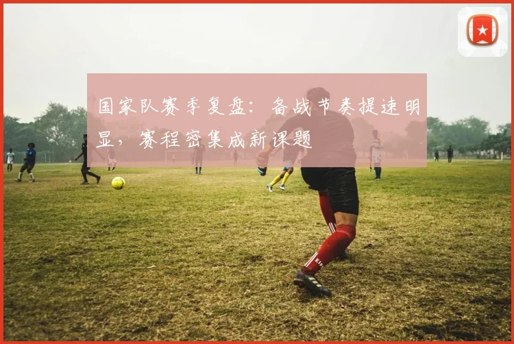 国家队赛季复盘：备战节奏提速明显，赛程密集成新课题