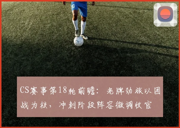 CS赛事第18轮前瞻：老牌劲旅以团战为核，冲刺阶段阵容微调收官