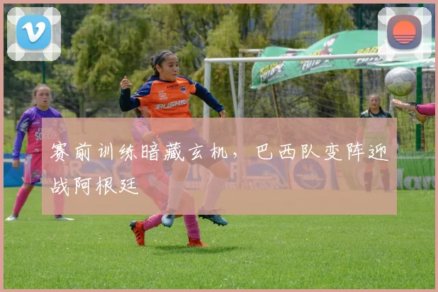 赛前训练暗藏玄机，巴西队变阵迎战阿根廷