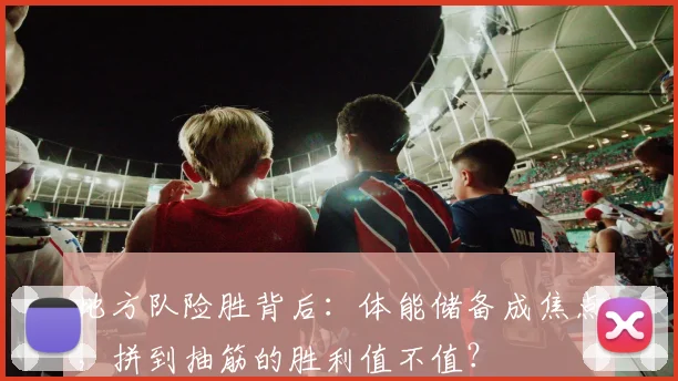 地方队险胜背后：体能储备成焦点，拼到抽筋的胜利值不值？