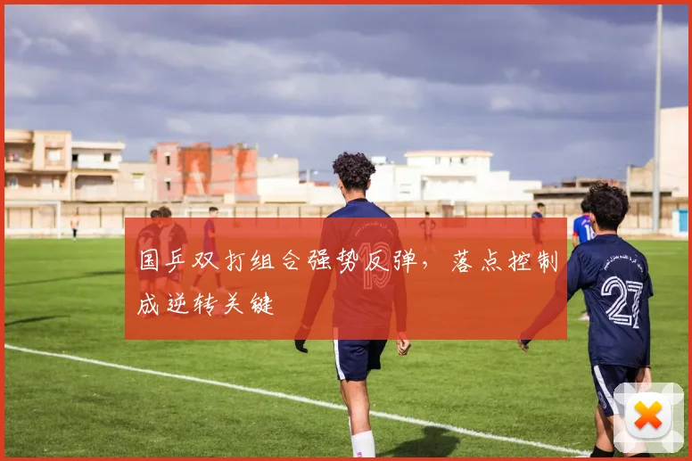 国乒双打组合强势反弹，落点控制成逆转关键