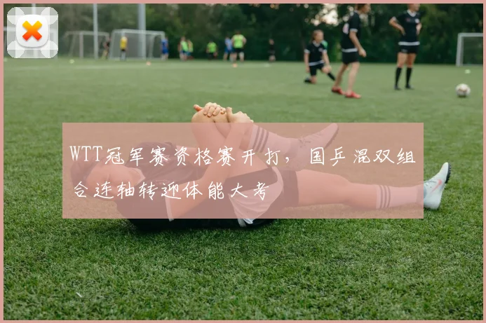 WTT冠军赛资格赛开打，国乒混双组合连轴转迎体能大考