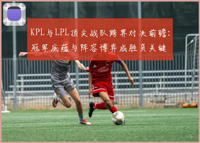 KPL与LPL顶尖战队跨界对决前瞻：冠军底蕴与阵容博弈成胜负关键
