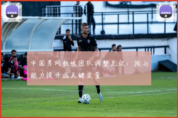 中国男网教练团队调整见效，抢七能力提升成关键变量