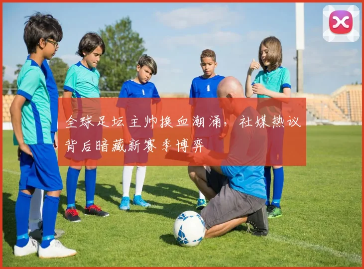 全球足坛主帅换血潮涌，社媒热议背后暗藏新赛季博弈