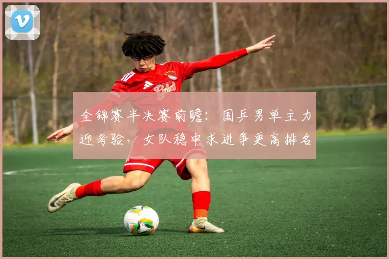 全锦赛半决赛前瞻：国乒男单主力迎考验，女队稳中求进争更高排名