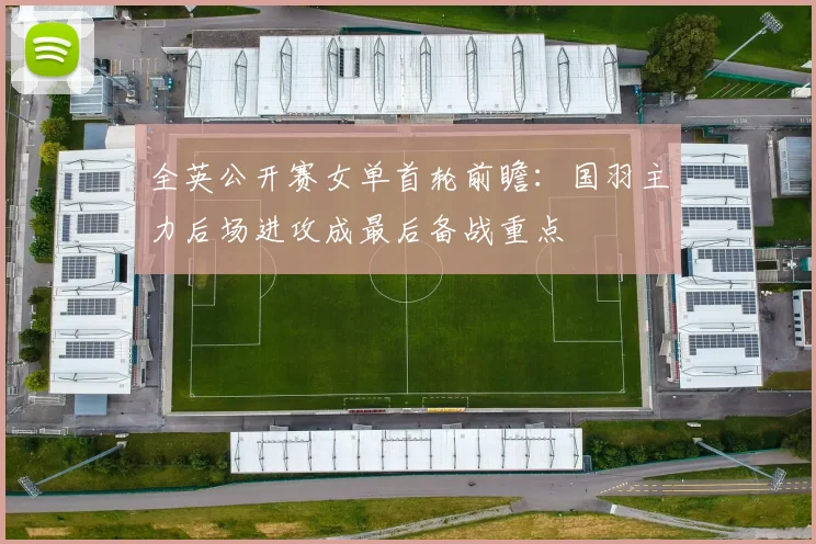 全英公开赛女单首轮前瞻：国羽主力后场进攻成最后备战重点