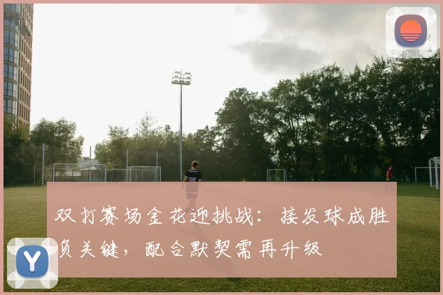 双打赛场金花迎挑战：接发球成胜负关键，配合默契需再升级
