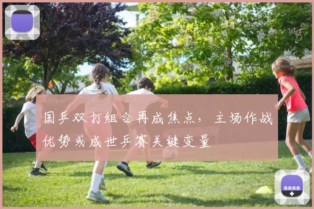 国乒双打组合再成焦点，主场作战优势或成世乒赛关键变量