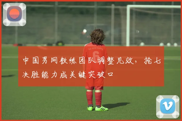 中国男网教练团队调整见效，抢七决胜能力成关键突破口