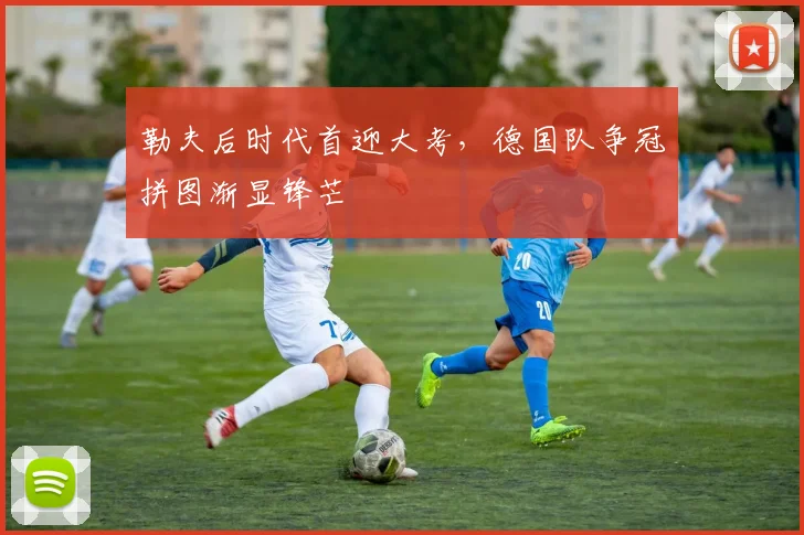 勒夫后时代首迎大考，德国队争冠拼图渐显锋芒