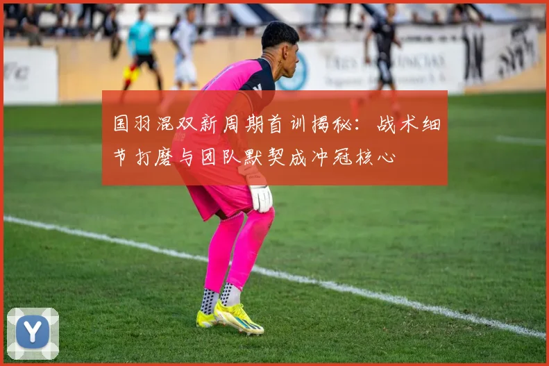 国羽混双新周期首训揭秘：战术细节打磨与团队默契成冲冠核心