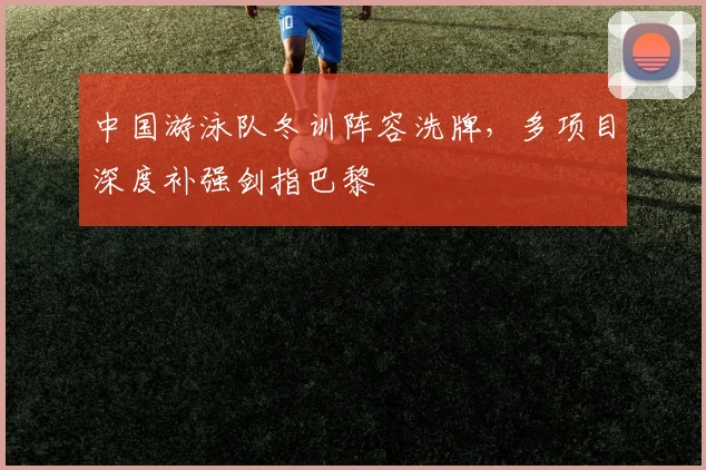 中国游泳队冬训阵容洗牌，多项目深度补强剑指巴黎