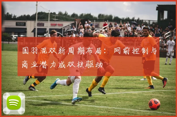 国羽混双新周期布局：网前控制与商业潜力成双核驱动