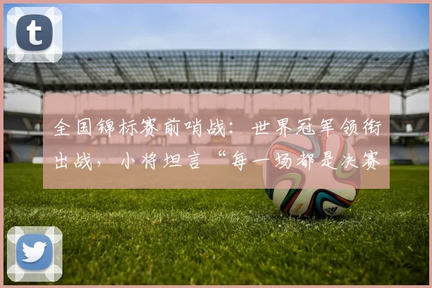 全国锦标赛前哨战：世界冠军领衔出战，小将坦言“每一场都是决赛”