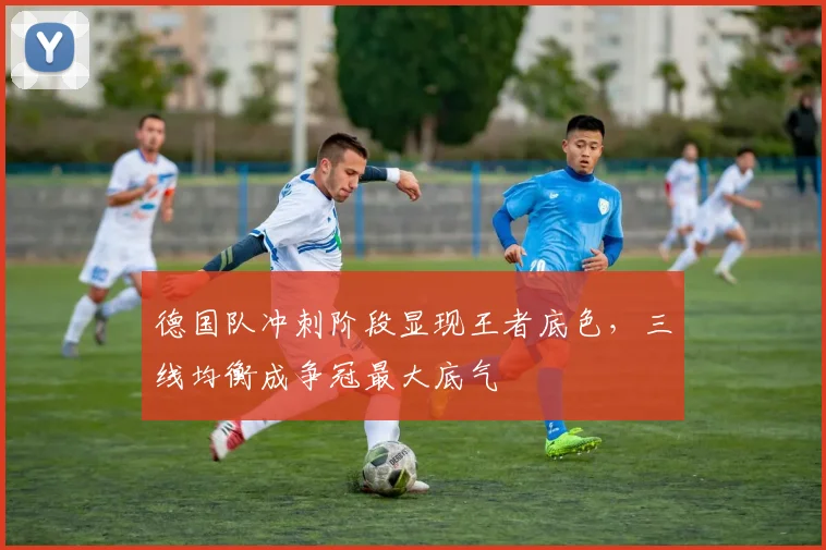 德国队冲刺阶段显现王者底色，三线均衡成争冠最大底气