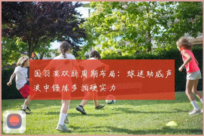 国羽混双新周期布局：球迷助威声浪中锤炼多拍硬实力