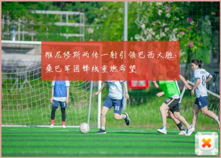维尼修斯两传一射引领巴西大胜，桑巴军团锋线重燃希望