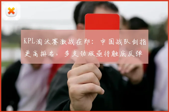 KPL淘汰赛激战在即：中国战队剑指更高排名，多支劲旅亟待触底反弹