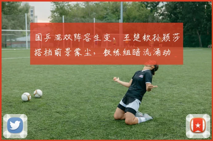国乒混双阵容生变，王楚钦孙颖莎搭档前景蒙尘，教练组暗流涌动