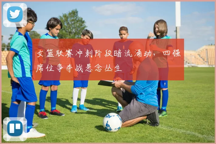 女篮联赛冲刺阶段暗流涌动，四强席位争夺战悬念丛生