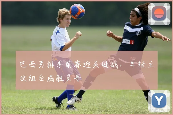巴西男排季前赛迎关键战，年轻主攻组合成胜负手