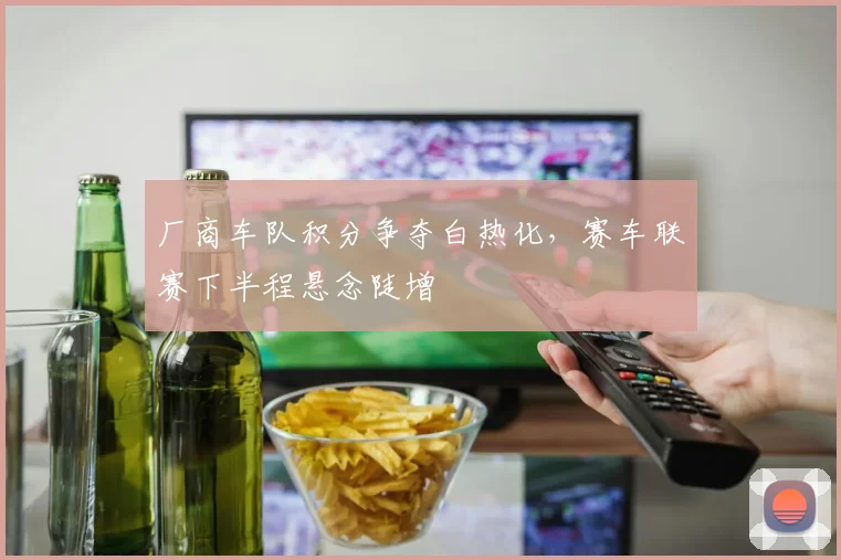 厂商车队积分争夺白热化，赛车联赛下半程悬念陡增