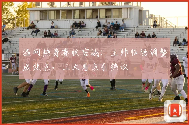 温网热身赛收官战：主帅临场调整成焦点，三大看点引热议