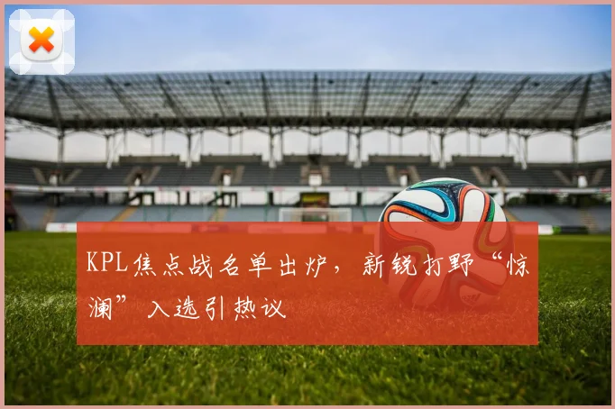 KPL焦点战名单出炉，新锐打野“惊澜”入选引热议