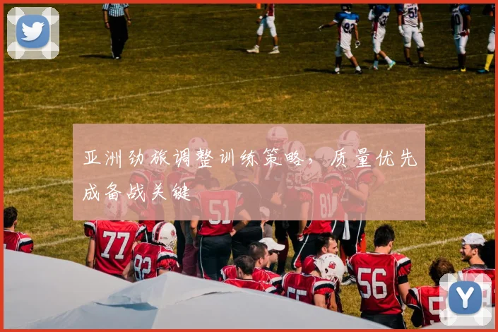 亚洲劲旅调整训练策略，质量优先成备战关键