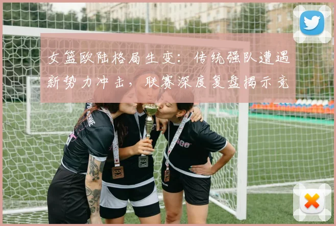 女篮欧陆格局生变：传统强队遭遇新势力冲击，联赛深度复盘揭示竞争新维度