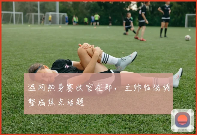温网热身赛收官在即，主帅临场调整成焦点话题