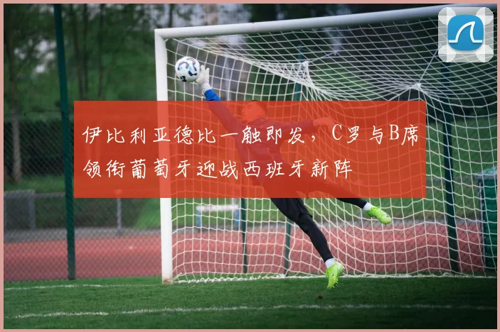 伊比利亚德比一触即发，C罗与B席领衔葡萄牙迎战西班牙新阵
