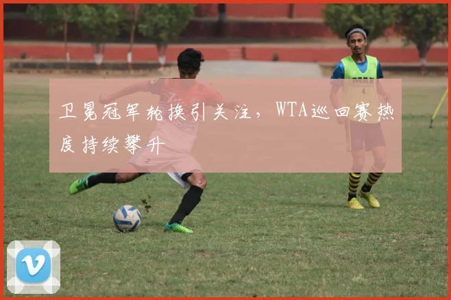 卫冕冠军轮换引关注，WTA巡回赛热度持续攀升