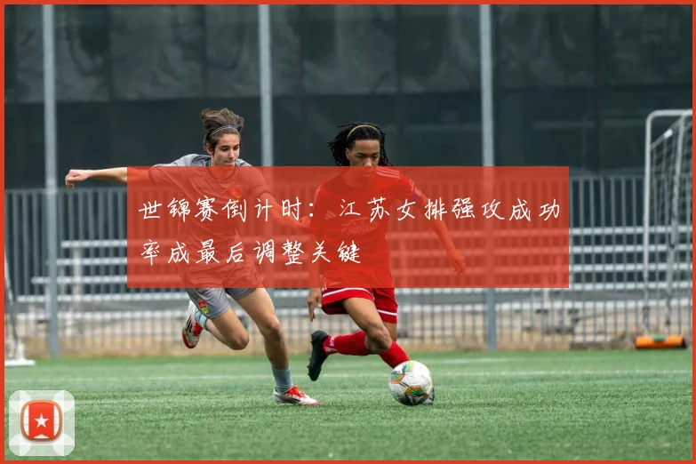 世锦赛倒计时：江苏女排强攻成功率成最后调整关键