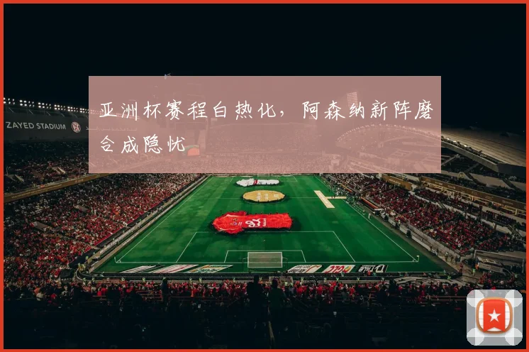 亚洲杯赛程白热化，阿森纳新阵磨合成隐忧