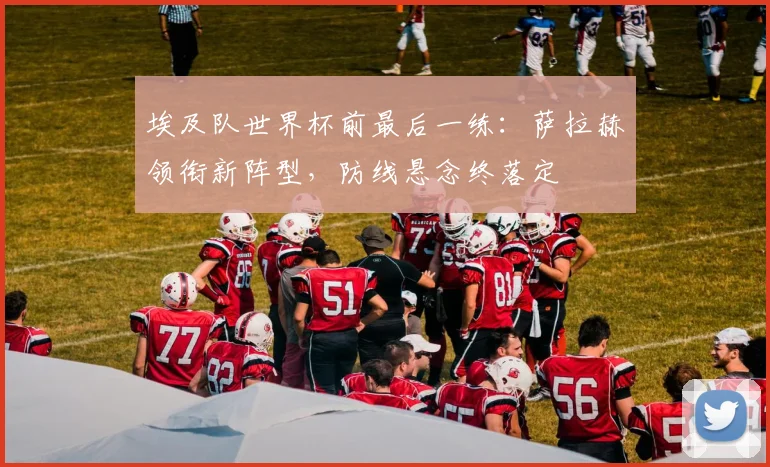 埃及队世界杯前最后一练：萨拉赫领衔新阵型，防线悬念终落定