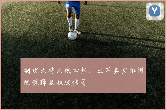 副攻大将火线回归，土耳其女排训练课释放积极信号