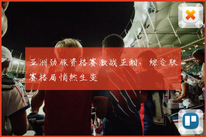 亚洲劲旅资格赛激战正酣，综合联赛格局悄然生变