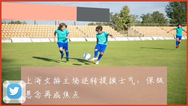 上海女排主场逆转提振士气，保级悬念再成焦点
