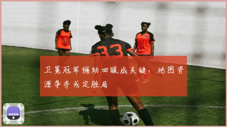 卫冕冠军辅助回暖成关键，地图资源争夺或定胜局