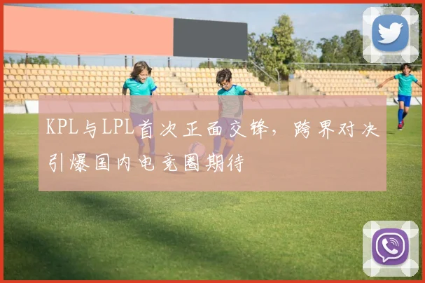 KPL与LPL首次正面交锋，跨界对决引爆国内电竞圈期待