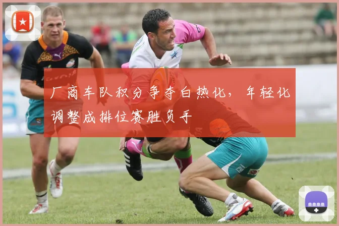 厂商车队积分争夺白热化，年轻化调整成排位赛胜负手